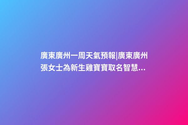 廣東廣州一周天氣預報|廣東廣州張女士為新生雞寶寶取名智慧型套餐-第1張-公司起名-玄機派